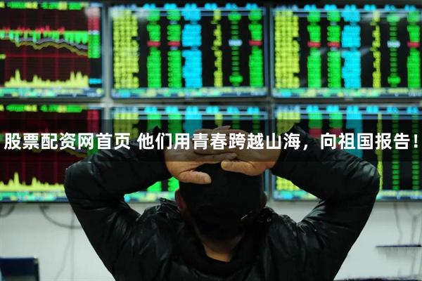 股票配资网首页 他们用青春跨越山海，向祖国报告！