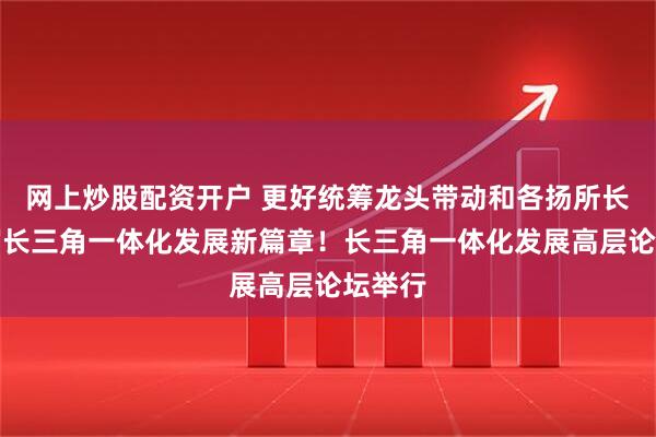 网上炒股配资开户 更好统筹龙头带动和各扬所长，书写长三角一体化发展新篇章！长三角一体化发展高层论坛举行