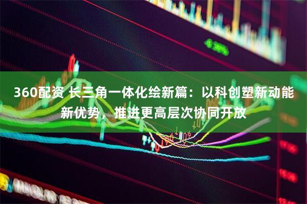 360配资 长三角一体化绘新篇：以科创塑新动能新优势，推进更高层次协同开放