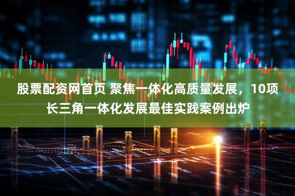 股票配资网首页 聚焦一体化高质量发展，10项长三角一体化发展最佳实践案例出炉
