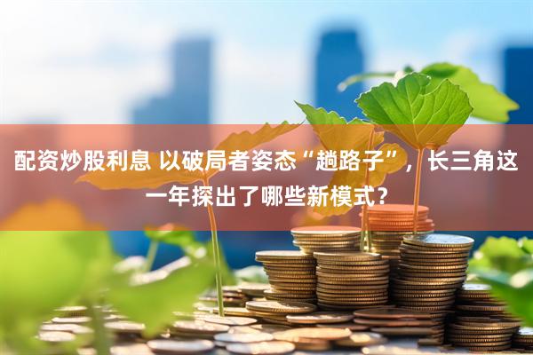 配资炒股利息 以破局者姿态“趟路子”，长三角这一年探出了哪些新模式？