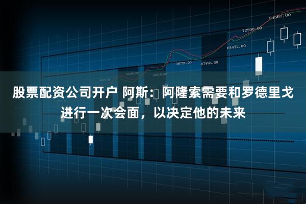 股票配资公司开户 阿斯：阿隆索需要和罗德里戈进行一次会面，以决定他的未来