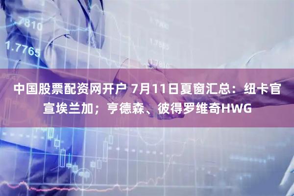 中国股票配资网开户 7月11日夏窗汇总：纽卡官宣埃兰加；亨德森、彼得罗维奇HWG
