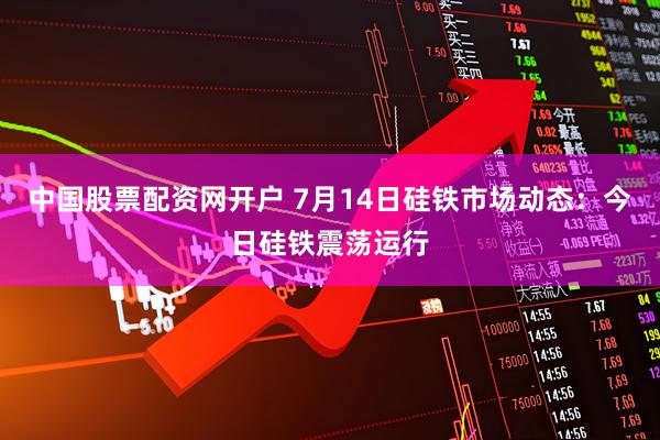 中国股票配资网开户 7月14日硅铁市场动态:今日硅铁震荡运行
