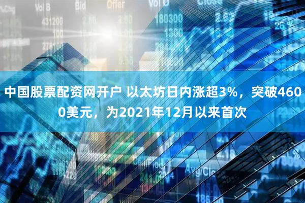 中国股票配资网开户 以太坊日内涨超3%，突破4600美元，为2021年12月以来首次