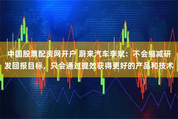 中国股票配资网开户 蔚来汽车李斌：不会缩减研发回报目标，只会通过提效获得更好的产品和技术