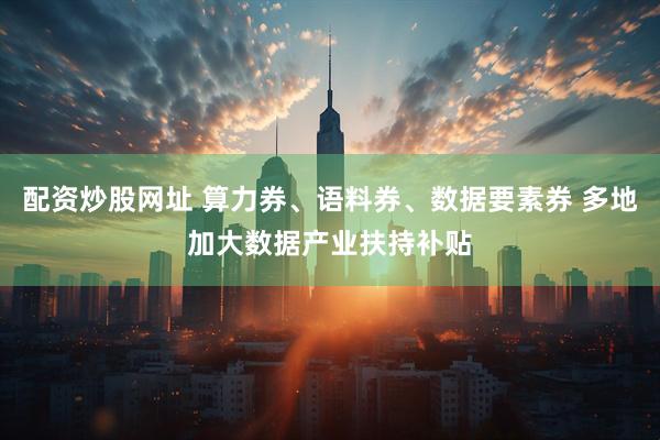 配资炒股网址 算力券、语料券、数据要素券 多地加大数据产业扶持补贴