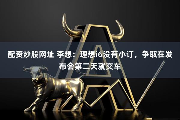 配资炒股网址 李想：理想i6没有小订，争取在发布会第二天就交车