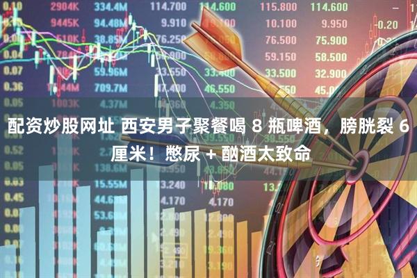 配资炒股网址 西安男子聚餐喝 8 瓶啤酒，膀胱裂 6 厘米！憋尿 + 酗酒太致命