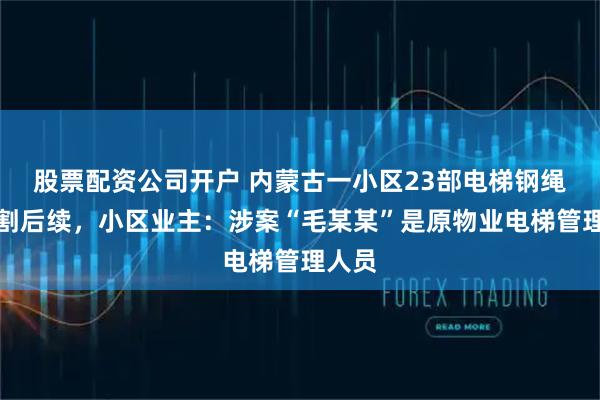 股票配资公司开户 内蒙古一小区23部电梯钢绳被切割后续，小区业主：涉案“毛某某”是原物业电梯管理人员