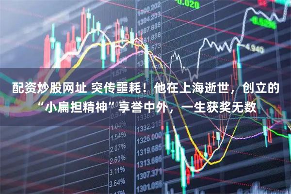 配资炒股网址 突传噩耗!他在上海逝世,创立的“小扁担精神”享誉中外,一生获奖无数