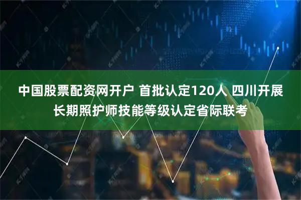中国股票配资网开户 首批认定120人 四川开展长期照护师技能等级认定省际联考