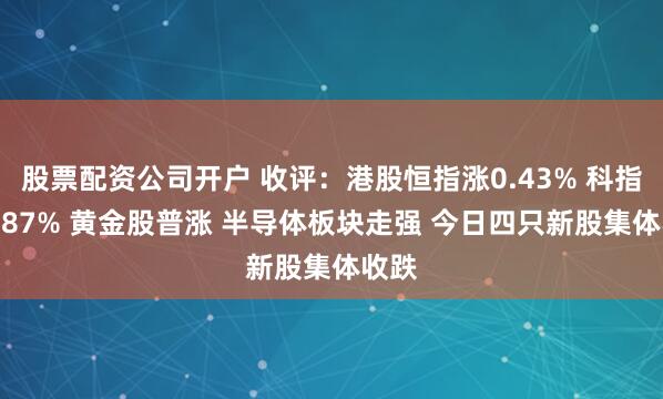 股票配资公司开户 收评：港股恒指涨0.43% 科指涨0.87% 黄金股普涨 半导体板块走强 今日四只新股集体收跌