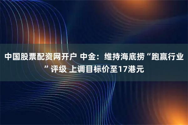 中国股票配资网开户 中金：维持海底捞“跑赢行业”评级 上调目标价至17港元