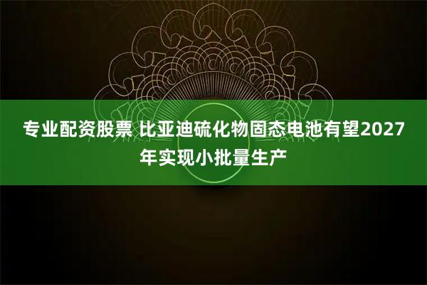 专业配资股票 比亚迪硫化物固态电池有望2027年实现小批量生产